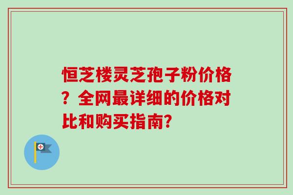 恒芝楼灵芝孢子粉价格？全网最详细的价格对比和购买指南？