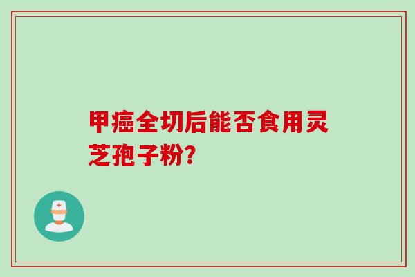 甲癌全切后能否食用灵芝孢子粉？
