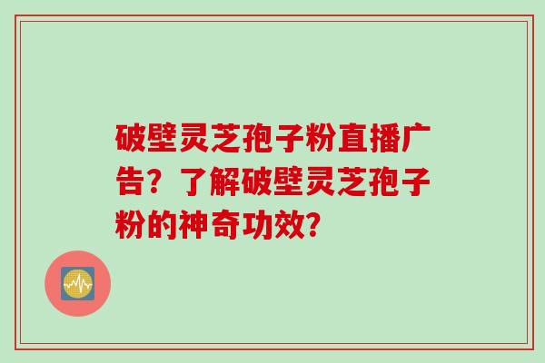 破壁灵芝孢子粉直播广告？了解破壁灵芝孢子粉的神奇功效？