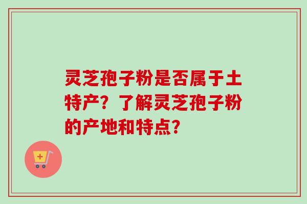 灵芝孢子粉是否属于土特产?了解灵芝孢子粉的产地和特点? 灵芝孢子粉是否属于土特产?了解灵芝孢子粉的产地和特点?