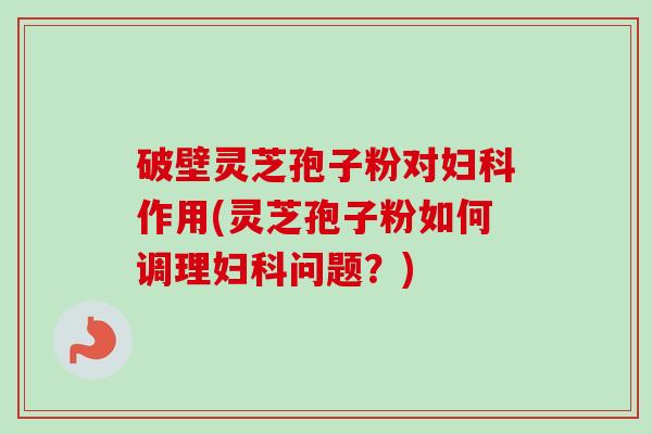 破壁灵芝孢子粉对妇科作用(灵芝孢子粉如何调理妇科问题？)