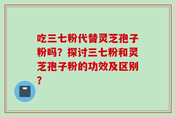 吃三七粉代替灵芝孢子粉吗？探讨三七粉和灵芝孢子粉的功效及区别？