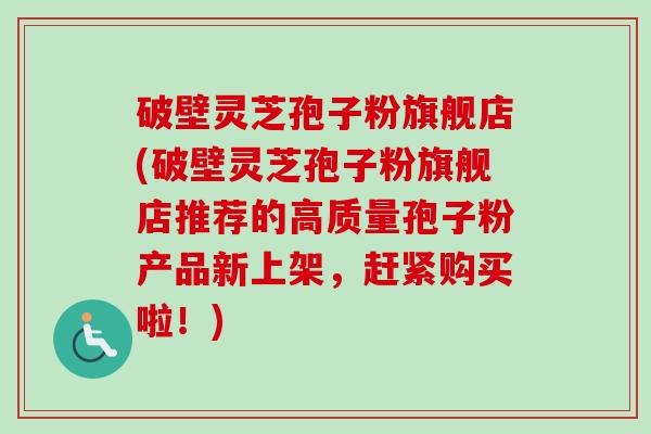 破壁灵芝孢子粉旗舰店(破壁灵芝孢子粉旗舰店推荐的高质量孢子粉产品新上架，赶紧购买啦！)