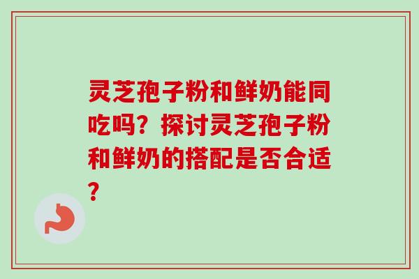 灵芝孢子粉和鲜奶能同吃吗？探讨灵芝孢子粉和鲜奶的搭配是否合适？