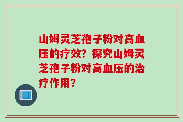 山姆灵芝孢子粉对高血压的疗效？探究山姆灵芝孢子粉对高血压的治疗作用？