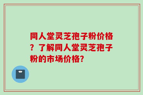 同人堂灵芝孢子粉价格？了解同人堂灵芝孢子粉的市场价格？