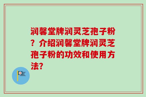 润馨堂牌润灵芝孢子粉？介绍润馨堂牌润灵芝孢子粉的功效和使用方法？