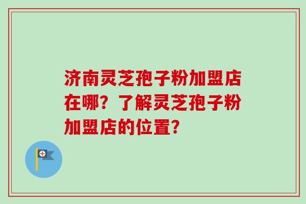 济南灵芝孢子粉加盟店在哪？了解灵芝孢子粉加盟店的位置？