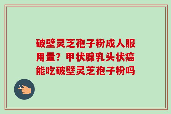 破壁灵芝孢子粉成人服用量？甲状腺乳头状癌能吃破壁灵芝孢子粉吗