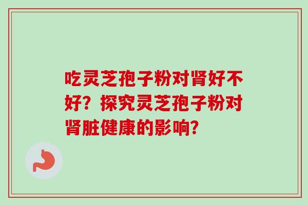吃灵芝孢子粉对好不好?探究灵芝孢子粉对脏健康的影响? 吃灵芝孢子粉对好不好?探究灵芝孢子粉对脏健康的影响?