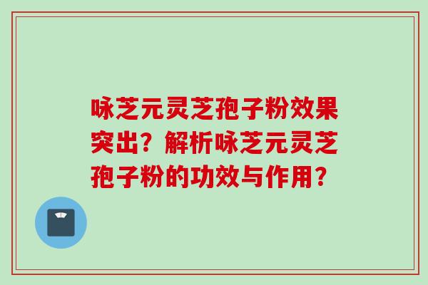 咏芝元灵芝孢子粉效果突出？解析咏芝元灵芝孢子粉的功效与作用？