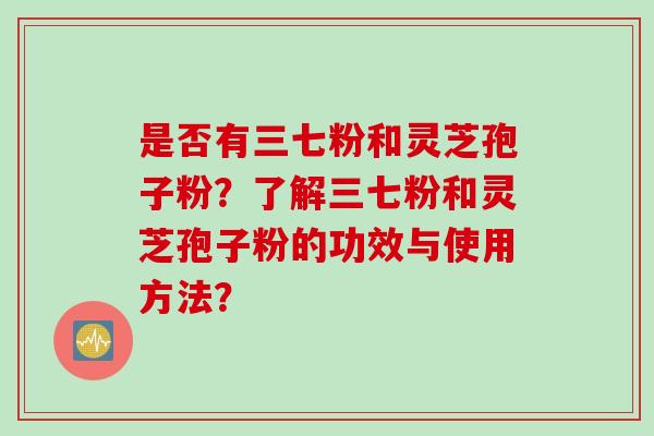 是否有三七粉和灵芝孢子粉?了解三七粉和灵芝孢子粉的功效与使用方法? 是否有三七粉和灵芝孢子粉?了解三七粉和灵芝孢子粉的功效与使用方法?