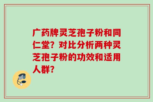 广药牌灵芝孢子粉和同仁堂？对比分析两种灵芝孢子粉的功效和适用人群？