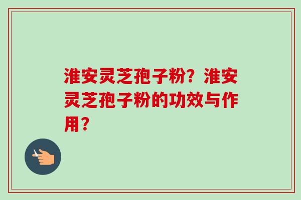 淮安灵芝孢子粉？淮安灵芝孢子粉的功效与作用？