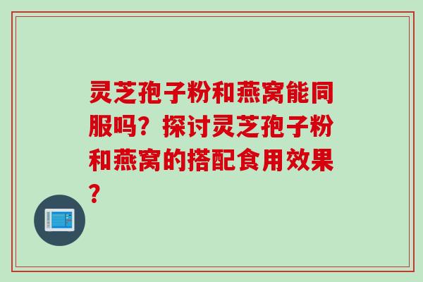灵芝孢子粉和燕窝能同服吗？探讨灵芝孢子粉和燕窝的搭配食用效果？