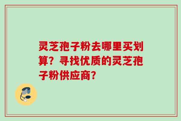 灵芝孢子粉去哪里买划算？寻找优质的灵芝孢子粉供应商？