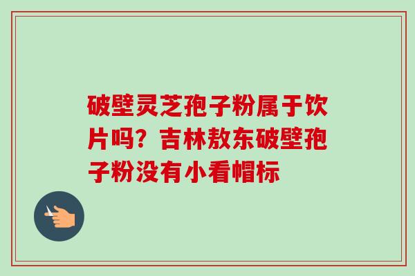 破壁灵芝孢子粉属于饮片吗？吉林敖东破壁孢子粉没有小看帽标