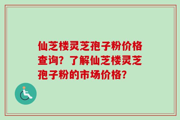 仙芝楼灵芝孢子粉价格查询？了解仙芝楼灵芝孢子粉的市场价格？