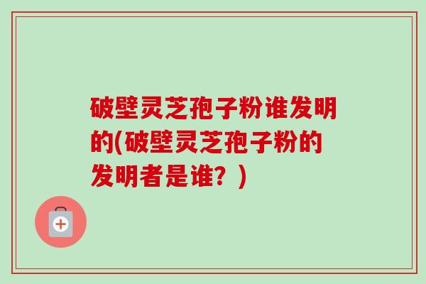 破壁灵芝孢子粉谁发明的(破壁灵芝孢子粉的发明者是谁？)