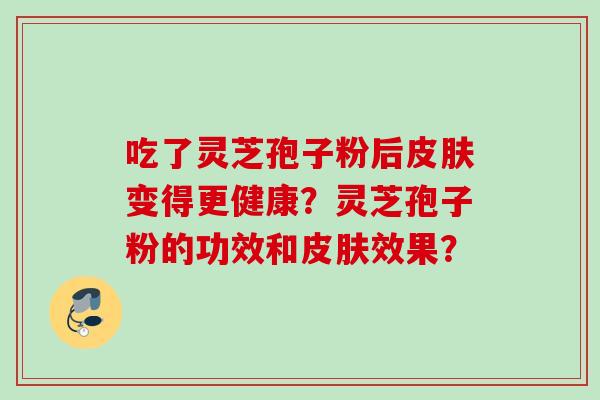 吃了灵芝孢子粉后皮肤变得更健康？灵芝孢子粉的功效和皮肤效果？