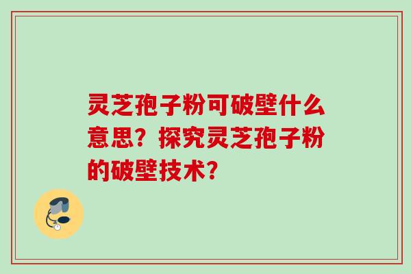 灵芝孢子粉可破壁什么意思?探究灵芝孢子粉的破壁技术? 灵芝孢子粉可破壁什么意思?探究灵芝孢子粉的破壁技术?