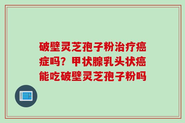 破壁灵芝孢子粉治疗癌症吗？甲状腺乳头状癌能吃破壁灵芝孢子粉吗