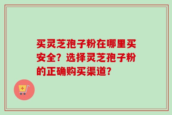 买灵芝孢子粉在哪里买安全？选择灵芝孢子粉的正确购买渠道？