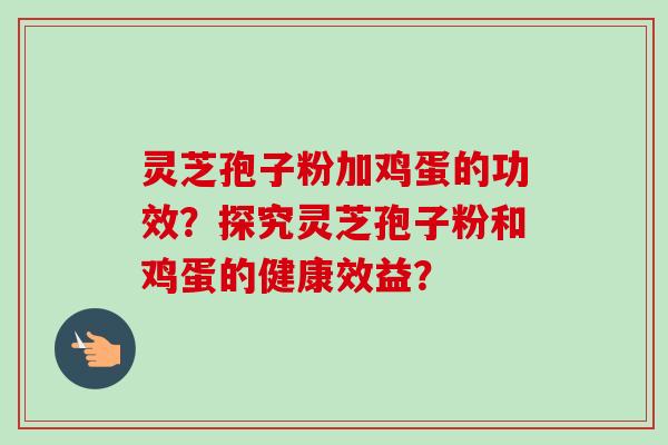 灵芝孢子粉加鸡蛋的功效?探究灵芝孢子粉和鸡蛋的健康效益? 灵芝孢子粉加鸡蛋的功效?探究灵芝孢子粉和鸡蛋的健康效益?