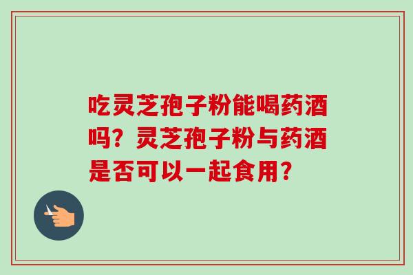 吃灵芝孢子粉能喝药酒吗？灵芝孢子粉与药酒是否可以一起食用？
