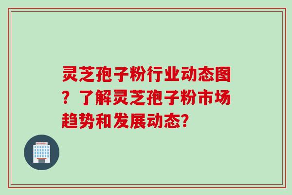 灵芝孢子粉行业动态图？了解灵芝孢子粉市场趋势和发展动态？