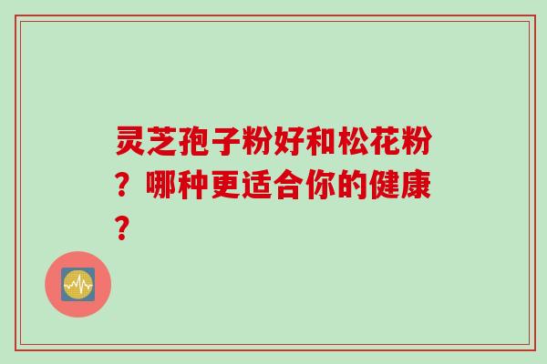 灵芝孢子粉好和松花粉？哪种更适合你的健康？