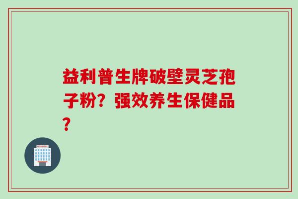 益利普生牌破壁灵芝孢子粉?强效养生保健品? 益利普生牌破壁灵芝孢子粉?强效养生保健品?