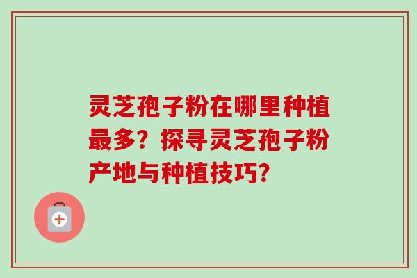 灵芝孢子粉在哪里种植最多？探寻灵芝孢子粉产地与种植技巧？