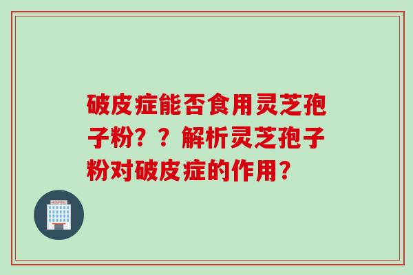 破皮症能否食用灵芝孢子粉？？解析灵芝孢子粉对破皮症的作用？