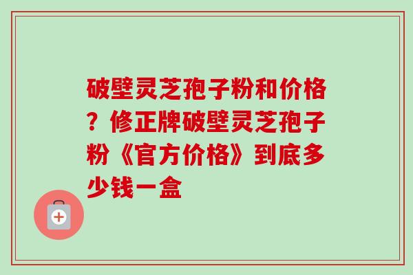 破壁灵芝孢子粉和价格？修正牌破壁灵芝孢子粉《官方价格》到底多少钱一盒