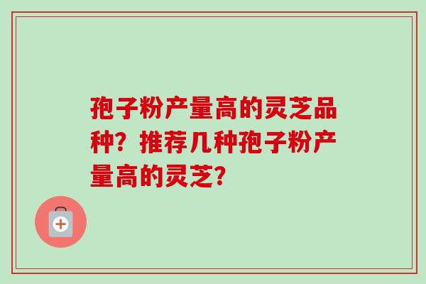 孢子粉产量高的灵芝品种？推荐几种孢子粉产量高的灵芝？