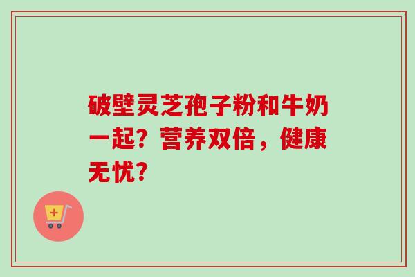 破壁灵芝孢子粉和牛奶一起？营养双倍，健康无忧？