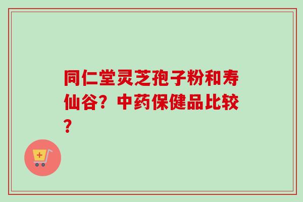 同仁堂灵芝孢子粉和寿仙谷？中药保健品比较？
