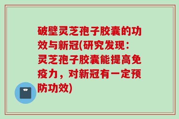 破壁灵芝孢子胶囊的功效与新冠(研究发现：灵芝孢子胶囊能提高免疫力，对新冠有一定预防功效)