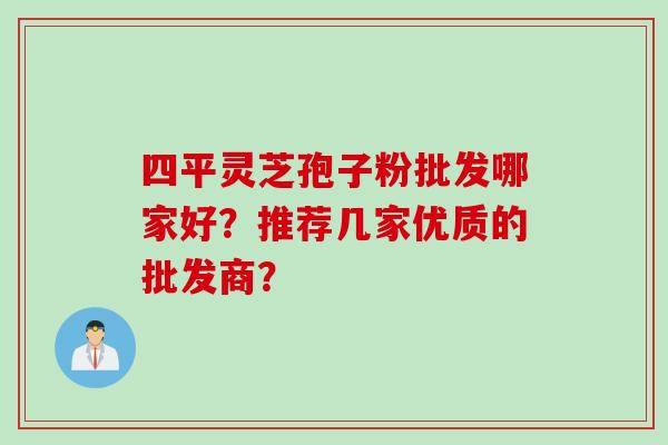四平灵芝孢子粉批发哪家好？推荐几家优质的批发商？