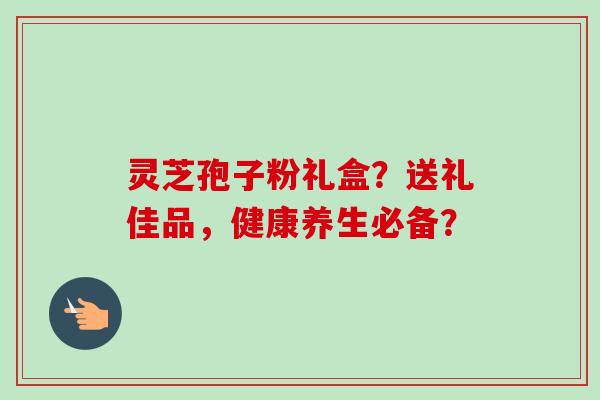 灵芝孢子粉礼盒？送礼佳品，健康养生必备？