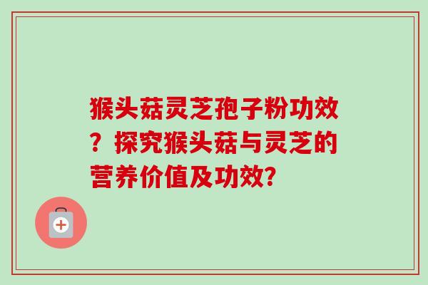 猴头菇灵芝孢子粉功效？探究猴头菇与灵芝的营养价值及功效？