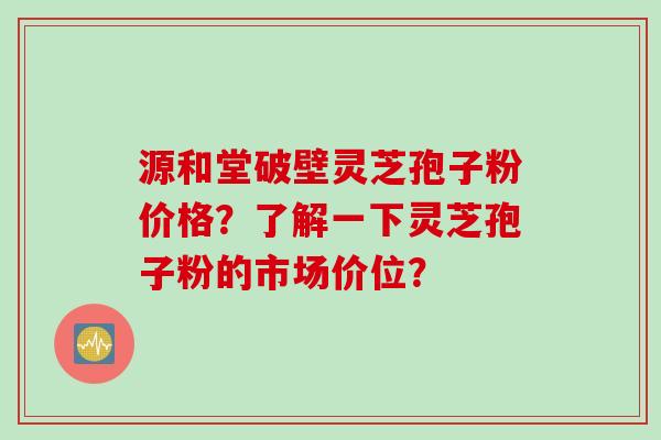 源和堂破壁灵芝孢子粉价格？了解一下灵芝孢子粉的市场价位？