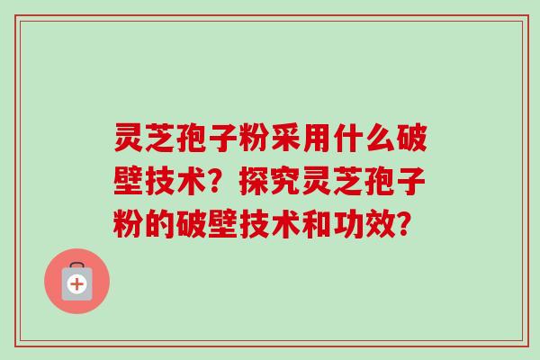 灵芝孢子粉采用什么破壁技术？探究灵芝孢子粉的破壁技术和功效？