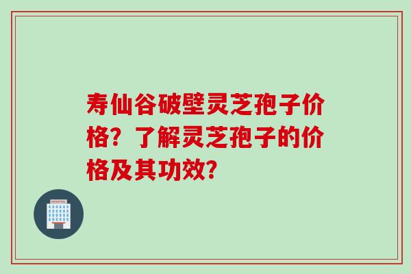 寿仙谷破壁灵芝孢子价格？了解灵芝孢子的价格及其功效？