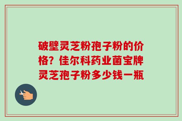 破壁灵芝粉孢子粉的价格？佳尔科药业菌宝牌灵芝孢子粉多少钱一瓶