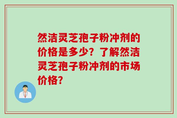 然洁灵芝孢子粉冲剂的价格是多少?了解然洁灵芝孢子粉冲剂的市场价格? 然洁灵芝孢子粉冲剂的价格是多少?了解然洁灵芝孢子粉冲剂的市场价格?