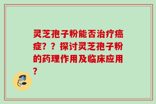 灵芝孢子粉能否症？？探讨灵芝孢子粉的药理作用及临床应用？