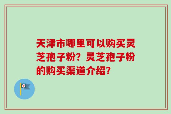 天津市哪里可以购买灵芝孢子粉？灵芝孢子粉的购买渠道介绍？
