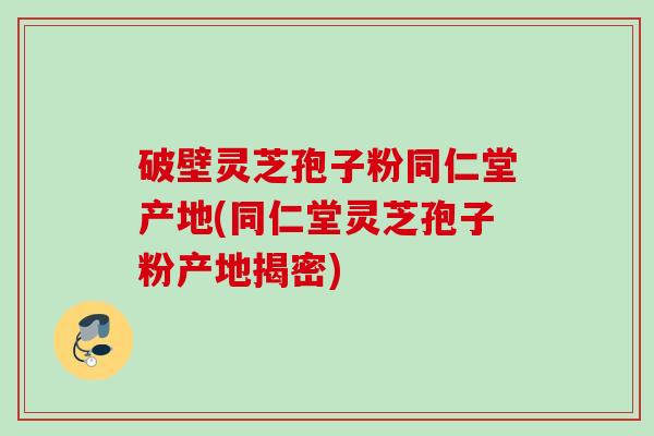 破壁灵芝孢子粉同仁堂产地(同仁堂灵芝孢子粉产地揭密)